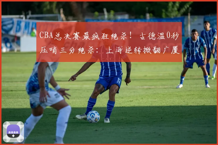 CBA总决赛最疯狂绝杀!古德温0秒压哨三分绝杀:上海逆转掀翻广厦