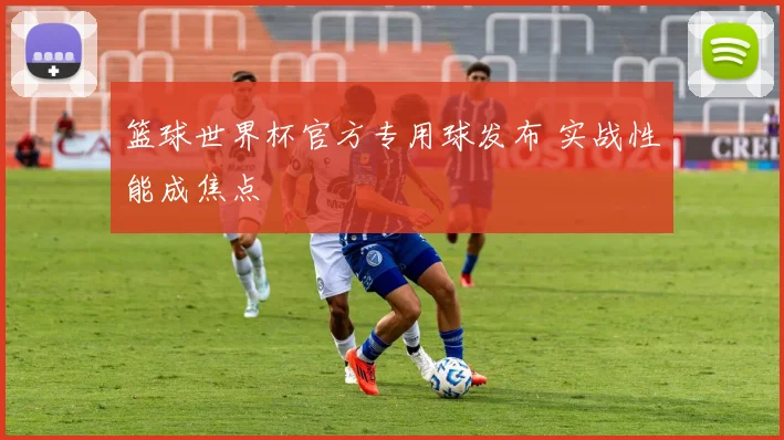 篮球世界杯官方专用球发布 实战性能成焦点