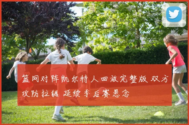 篮网对阵凯尔特人回放完整版 双方攻防拉锯 延续季后赛悬念