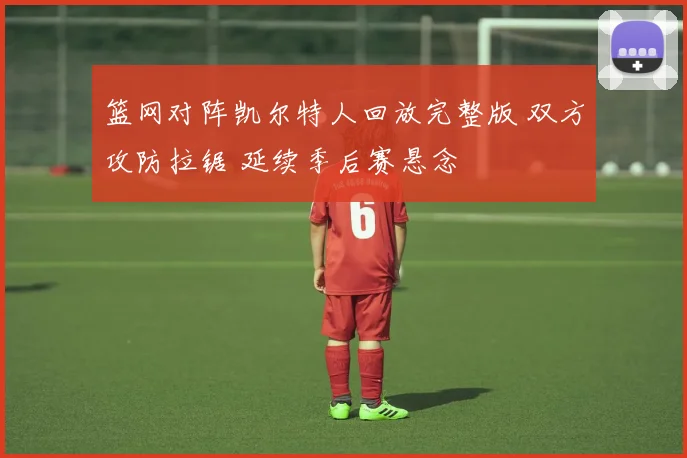 篮网对阵凯尔特人回放完整版 双方攻防拉锯 延续季后赛悬念