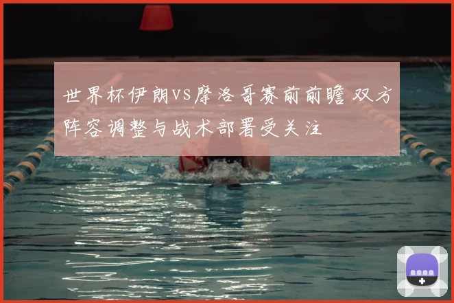 世界杯伊朗vs摩洛哥赛前前瞻 双方阵容调整与战术部署受关注
