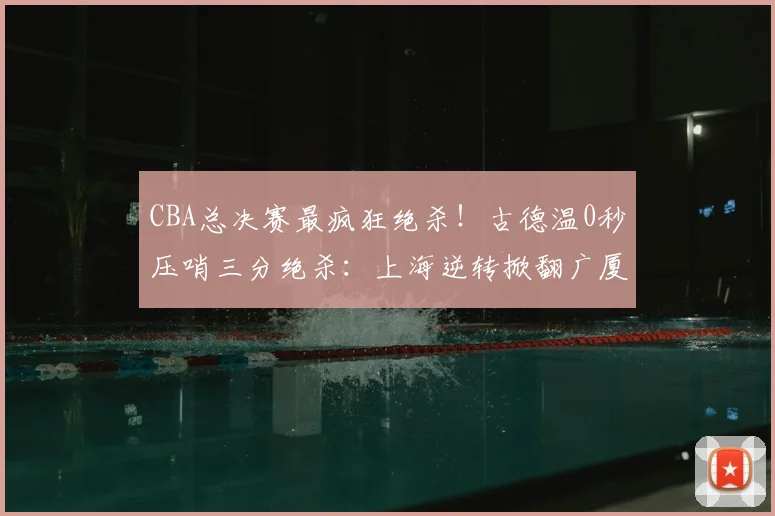 CBA总决赛最疯狂绝杀!古德温0秒压哨三分绝杀:上海逆转掀翻广厦