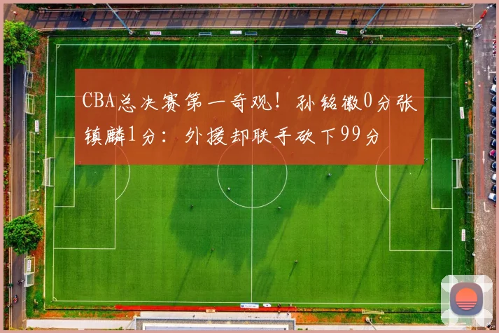 CBA总决赛第一奇观!孙铭徽0分张镇麟1分:外援却联手砍下99分