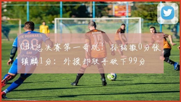 CBA总决赛第一奇观!孙铭徽0分张镇麟1分:外援却联手砍下99分
