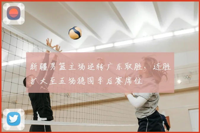 新疆男篮主场逆转广东取胜，连胜扩大至五场稳固季后赛席位
