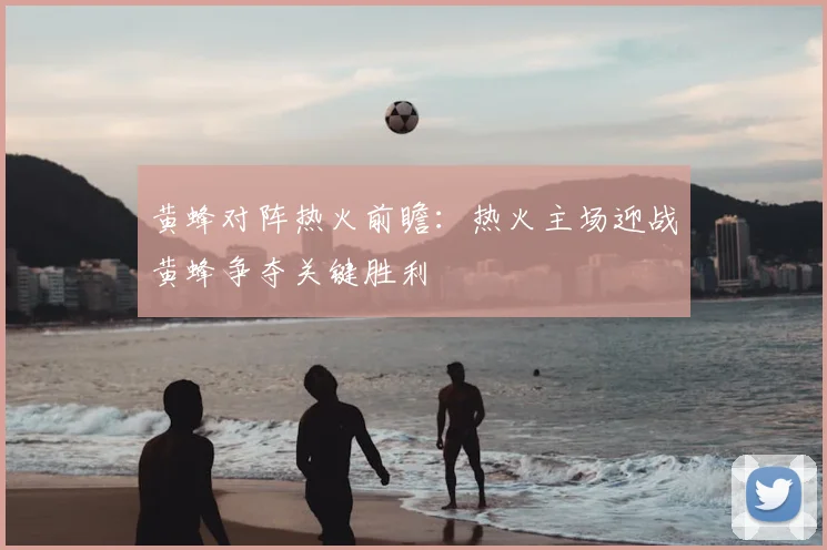 黄蜂对阵热火前瞻：热火主场迎战黄蜂争夺关键胜利
