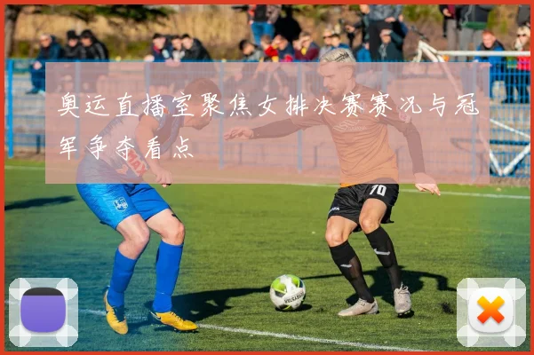 奥运直播室聚焦女排决赛赛况与冠军争夺看点