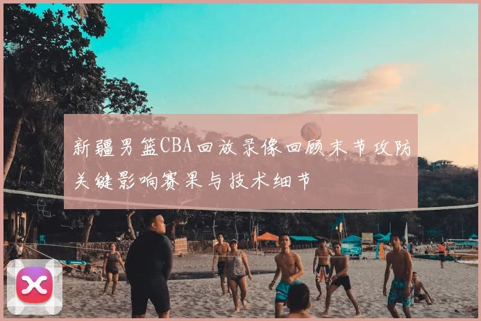 新疆男篮CBA回放录像回顾末节攻防关键影响赛果与技术细节