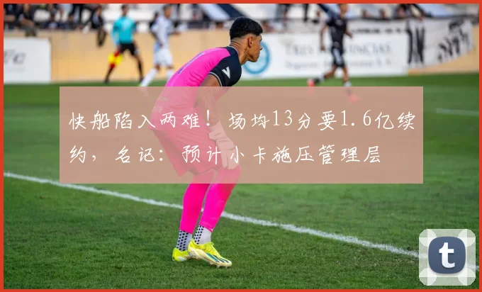 快船陷入两难！场均13分要1.6亿续约，名记：预计小卡施压管理层