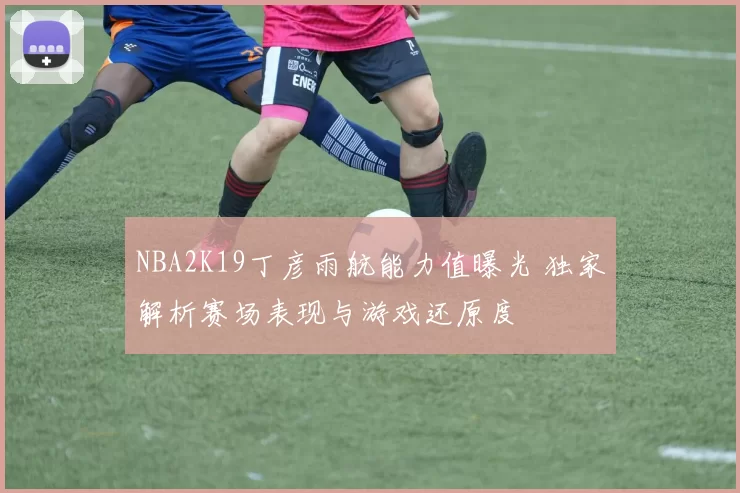 NBA2K19丁彦雨航能力值曝光 独家解析赛场表现与游戏还原度