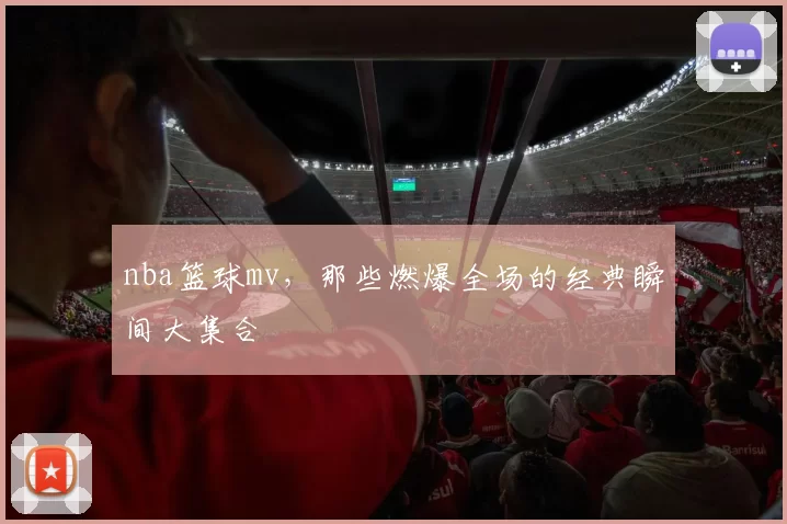 nba篮球mv,那些燃爆全场的经典瞬间大集合