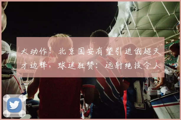 大动作！北京国安有望引进俄超天才边锋，球迷狂赞：远射绝技令人震撼_马卡罗夫_迪纳摩_进攻