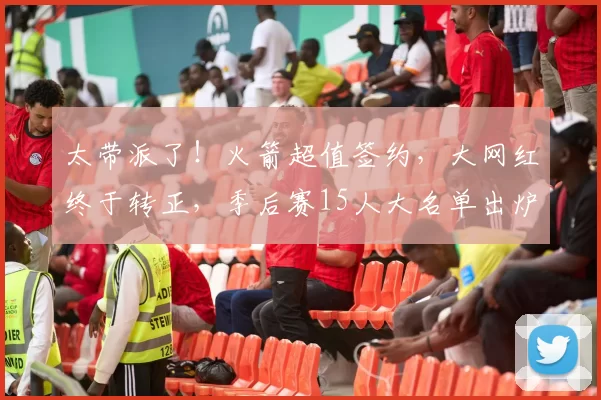 太带派了！火箭超值签约，大网红终于转正，季后赛15人大名单出炉