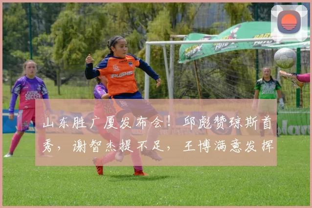 山东胜广厦发布会！邱彪赞琼斯首秀，谢智杰提不足，王博满意发挥