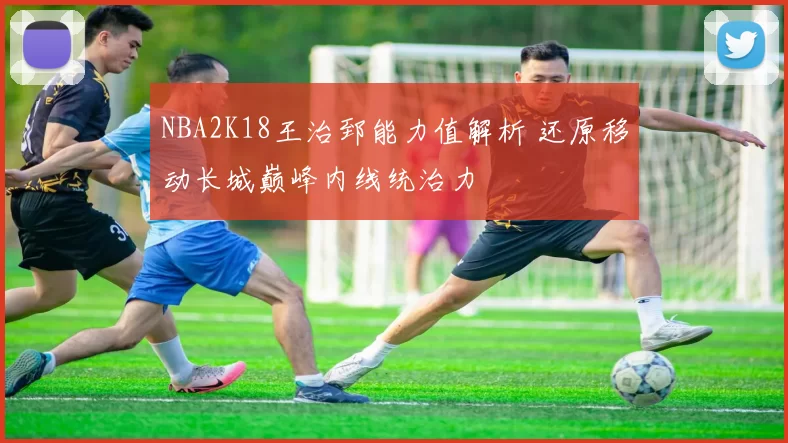 NBA2K18王治郅能力值解析 还原移动长城巅峰内线统治力