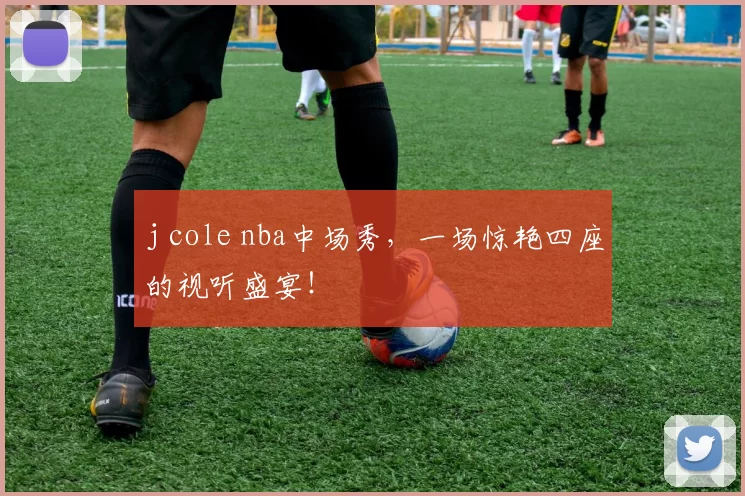 j cole nba中场秀，一场惊艳四座的视听盛宴！