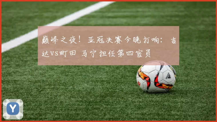 巅峰之夜！亚冠决赛今晚打响：吉达vs町田 马宁担任第四官员