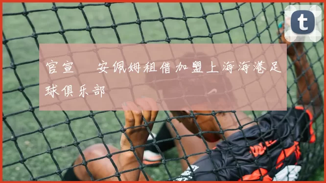 官宣 •安佩姆租借加盟上海海港足球俱乐部
