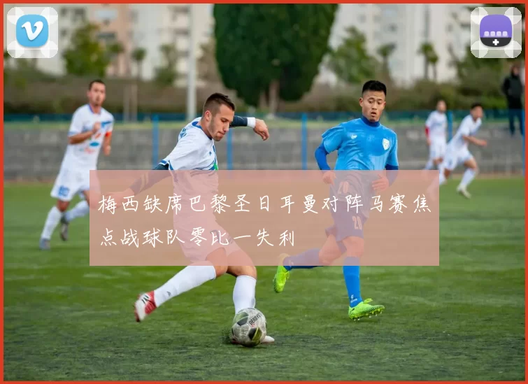 梅西缺席巴黎圣日耳曼对阵马赛焦点战球队零比一失利