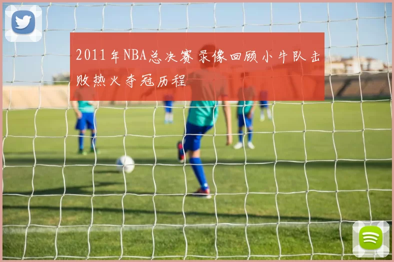 2011年NBA总决赛录像回顾小牛队击败热火夺冠历程