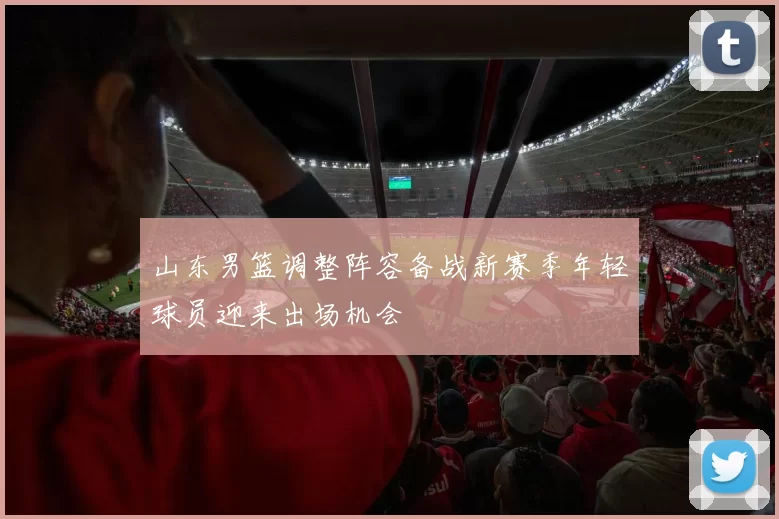 山东男篮调整阵容备战新赛季年轻球员迎来出场机会
