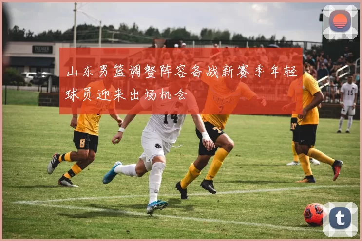 山东男篮调整阵容备战新赛季年轻球员迎来出场机会