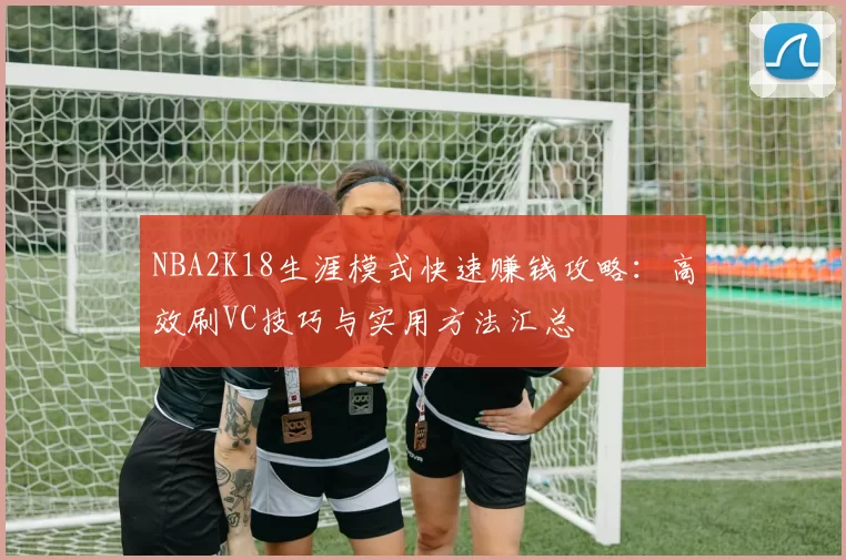 NBA2K18生涯模式快速赚钱攻略：高效刷VC技巧与实用方法汇总
