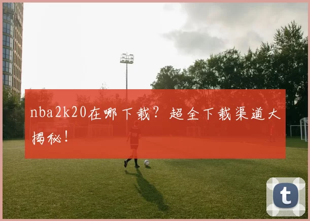 nba2k20在哪下载？超全下载渠道大揭秘！