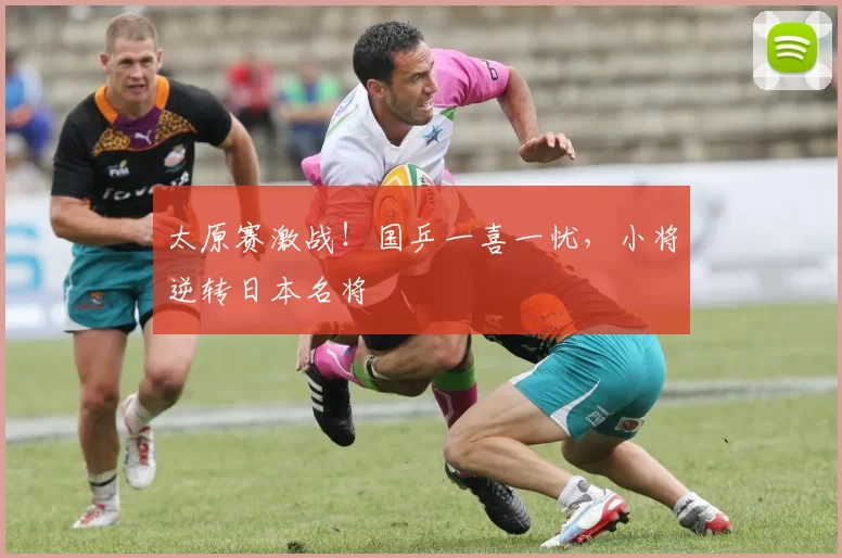 太原赛激战！国乒一喜一忧，小将逆转日本名将