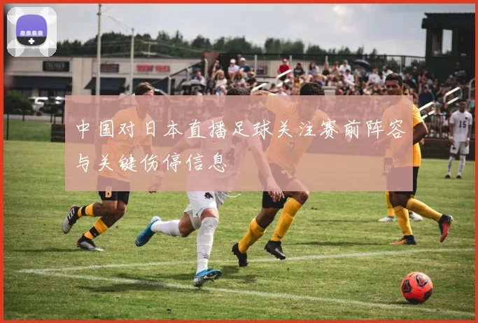 中国对日本直播足球关注赛前阵容与关键伤停信息