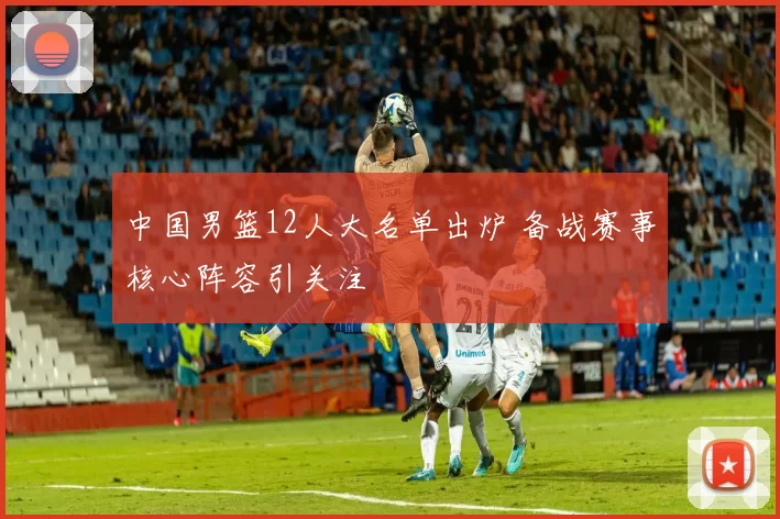 中国男篮12人大名单出炉 备战赛事核心阵容引关注