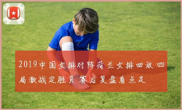 2019中国女排对阵荷兰女排回放 四局激战定胜负 赛后复盘看点足