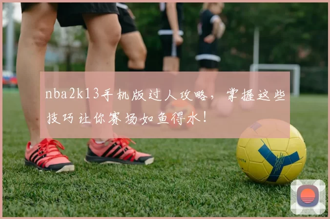 nba2k13手机版过人攻略，掌握这些技巧让你赛场如鱼得水！