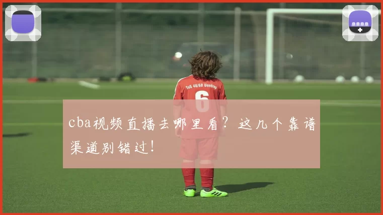 cba视频直播去哪里看？这几个靠谱渠道别错过！