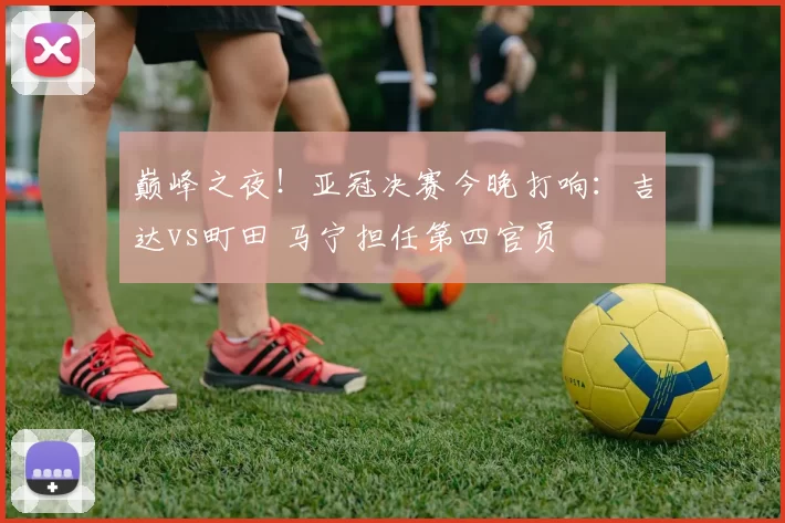 巅峰之夜！亚冠决赛今晚打响：吉达vs町田 马宁担任第四官员