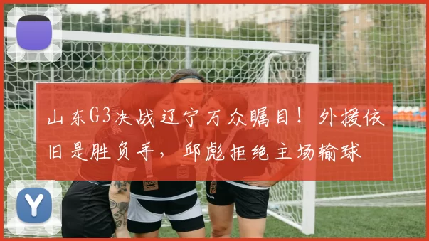 山东G3决战辽宁万众瞩目！外援依旧是胜负手，邱彪拒绝主场输球