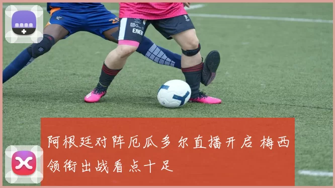 阿根廷对阵厄瓜多尔直播开启 梅西领衔出战看点十足