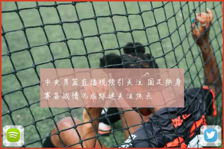 中央男篮直播视频引关注 国足热身赛备战情况成球迷关注焦点