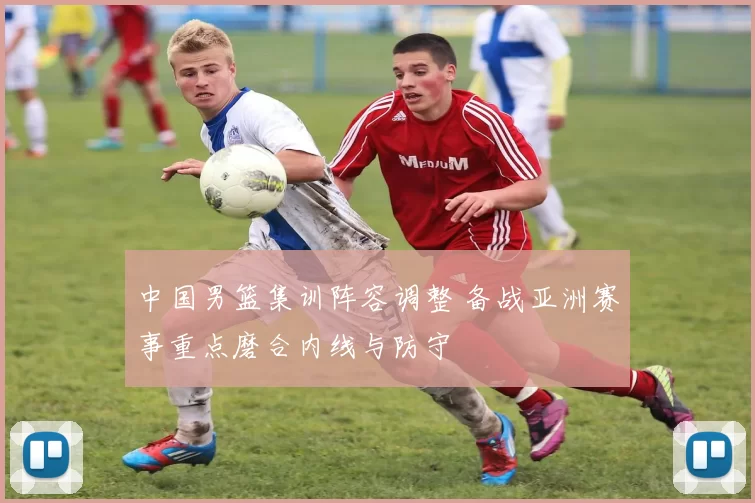 中国男篮集训阵容调整 备战亚洲赛事重点磨合内线与防守