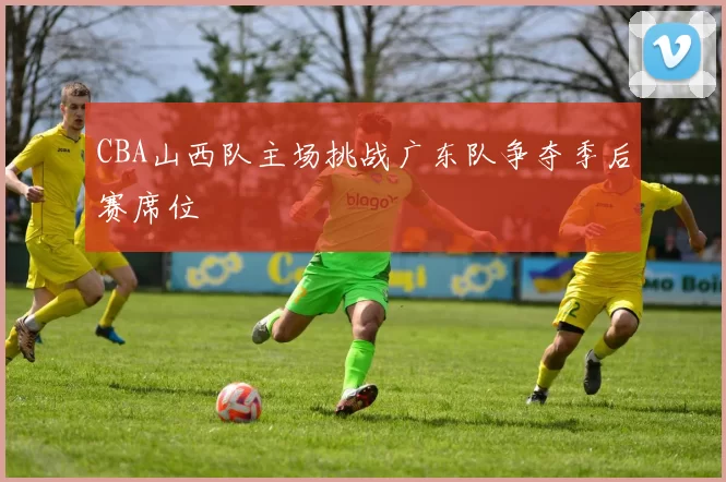 CBA山西队主场挑战广东队争夺季后赛席位