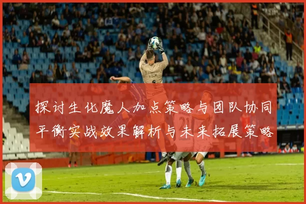 探讨生化魔人加点策略与团队协同平衡实战效果解析与未来拓展策略
