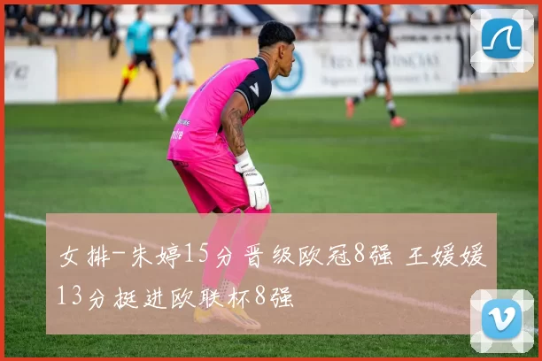 女排-朱婷15分晋级欧冠8强 王媛媛13分挺进欧联杯8强