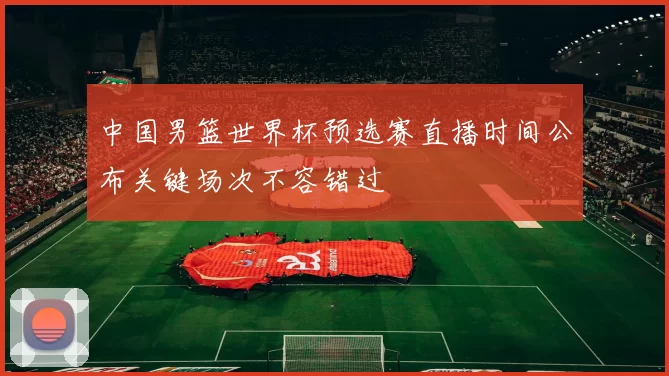 中国男篮世界杯预选赛直播时间公布关键场次不容错过