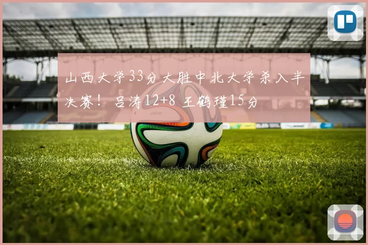 山西大学33分大胜中北大学杀入半决赛！吕涛12+8 王鹤瑾15分