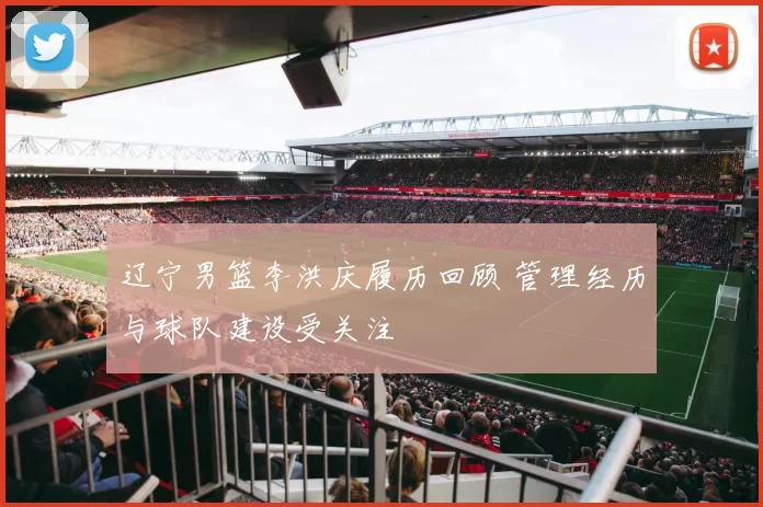 辽宁男篮李洪庆履历回顾 管理经历与球队建设受关注