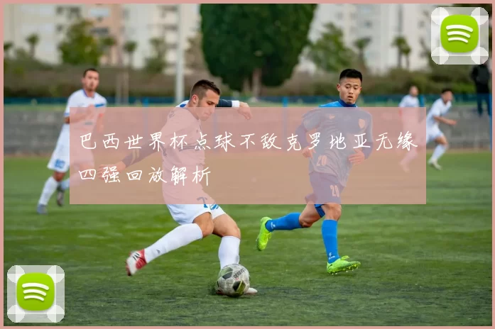 巴西世界杯点球不敌克罗地亚无缘四强回放解析