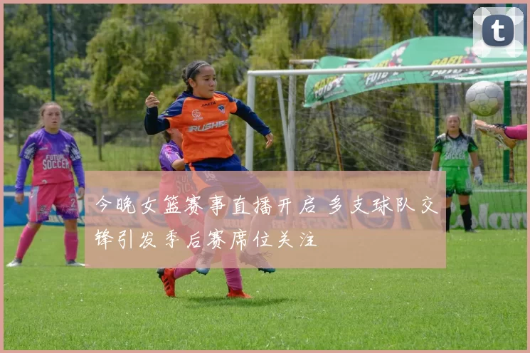 今晚女篮赛事直播开启 多支球队交锋引发季后赛席位关注