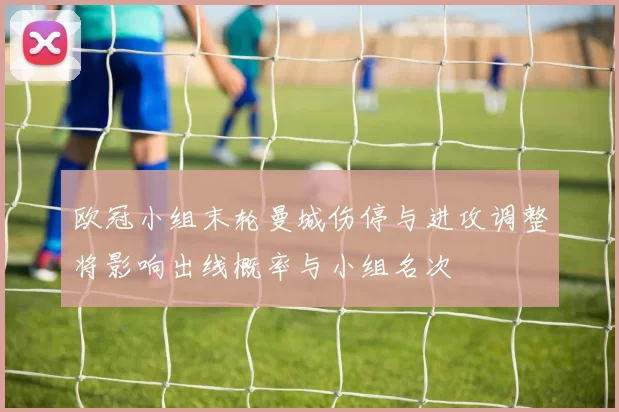 欧冠小组末轮曼城伤停与进攻调整将影响出线概率与小组名次
