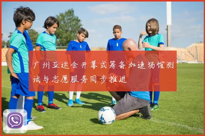 广州亚运会开幕式筹备加速场馆测试与志愿服务同步推进