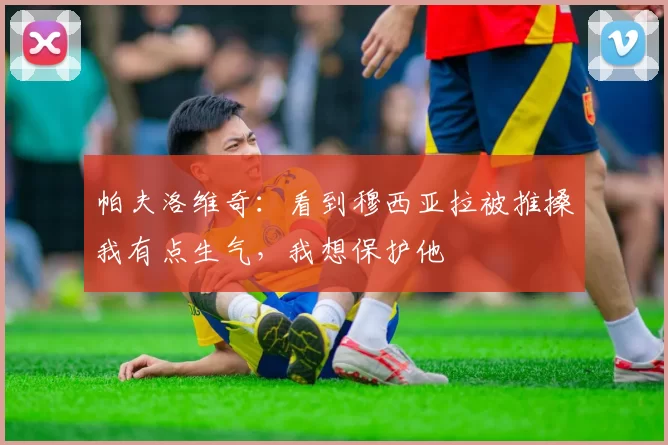 帕夫洛维奇:看到穆西亚拉被推搡我有点生气,我想保护他